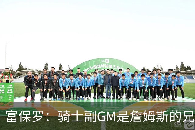 富保罗：骑士副GM是詹姆斯的兄弟极为关键 不利之处在于没了加兰