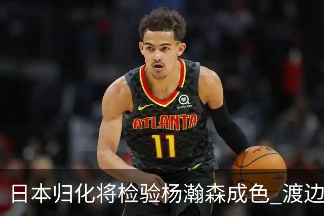 日本归化将检验杨瀚森成色 渡边：有实力击败中国男篮