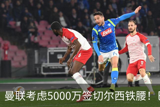曼联考虑5000万签切尔西铁腰！巴莱巴恐亦被截胡，布莱顿给出具体要价