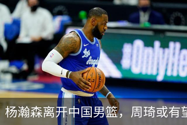 杨瀚森离开中国男篮，周琦或有望重返国家队